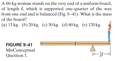 A 60-kg woman stands on the very end of a uniform board,
of length (, which is supported one-quarter of the way
from one end and is balanced (Fig. 9–41). What is the mas
of the board?
(a) 15 kg. (b) 20 kg. (c) 30 kg. (d) 60 kg. (e) 120 kg.
FIGURE 9-41
MisConceptual
Question 1.
1/4
