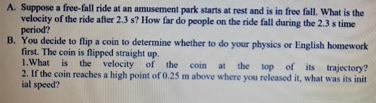 A. Suppose a free-fall ride at an amusement park starts at rest and is in free fall. What is the
velocity of the ride after 2.3 s? How far do people on the ride fall during the 2.3 s time
period?
B. You decide to flip a coin to determine whether to do your physics or English homework
first. The coin is flipped straight up.
1.What
is the velocity
of the
coin
the
top
of its trajectory?
at
2. If the coin reaches a high point of 0.25 m above where you released it, what was its init
ial speed?
