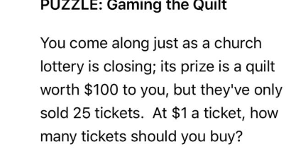 PUZZLE: Gaming the Quilt
You come along just as a church
lottery is closing; its prize is a quilt
worth $100 to you, but they've only
sold 25 tickets. At $1 a ticket, how
many tickets should you buy?
