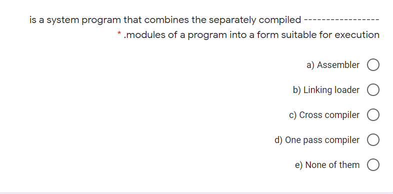 is a system program that combines the separately compiled
* .modules of a program into a form suitable for execution
a) Assembler
b) Linking loader
c) Cross compiler
d) One pass compiler
e) None of them
