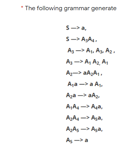 * The following grammar generate
S —> а,
S-> A3A4,
Аз —> А, Аз, А2,
A3 –> A1 A2, A1
A2-> AA2A1,
Ajа —> а А,
Aza –> aA2,
A‚A4 –> Aga,
A2A4 –> Aşa,
A2A5 –> Aşa,
As —> а

