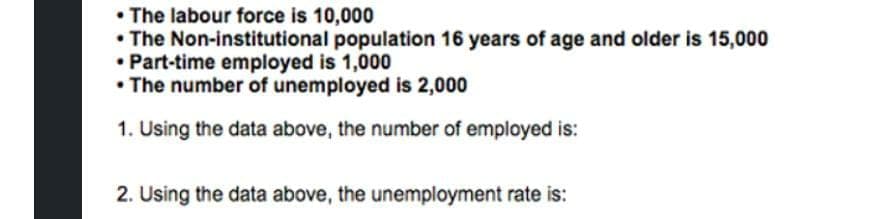• The labour force is 10,000
• The Non-institutional population 16 years of age and older is 15,000
• Part-time employed is 1,000
• The number of unemployed is 2,000
1. Using the data above, the number of employed is:
2. Using the data above, the unemployment rate is:
