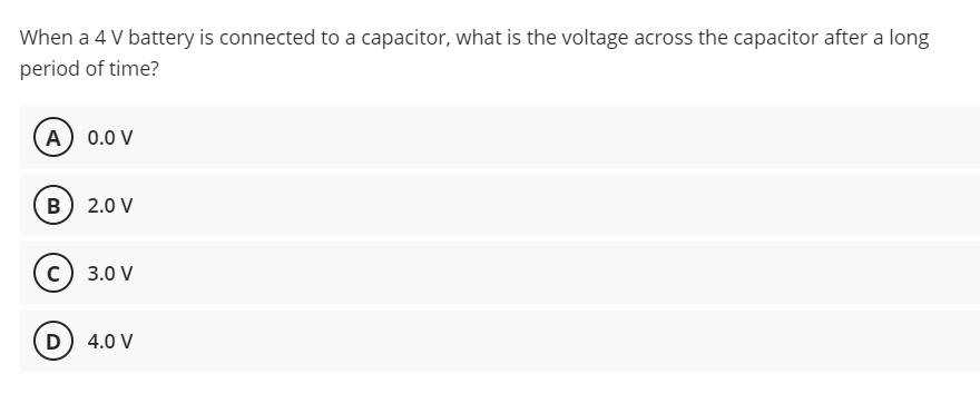 When a 4 V battery is connected to a capacitor, what is the voltage across the capacitor after a long
period of time?
A) 0.0 V
B) 2.0 V
c) 3.0 V
D) 4.0 V
