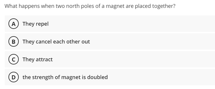 What happens when two north poles of a magnet are placed together?
A They repel
B They cancel each other out
C They attract
the strength of magnet is doubled
