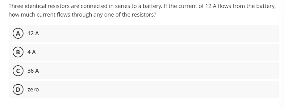 Three identical resistors are connected in series to a battery. If the current of 12 A flows from the battery,
how much current flows through any one of the resistors?
(А) 12 A
B
4 A
36 A
D
) zero
