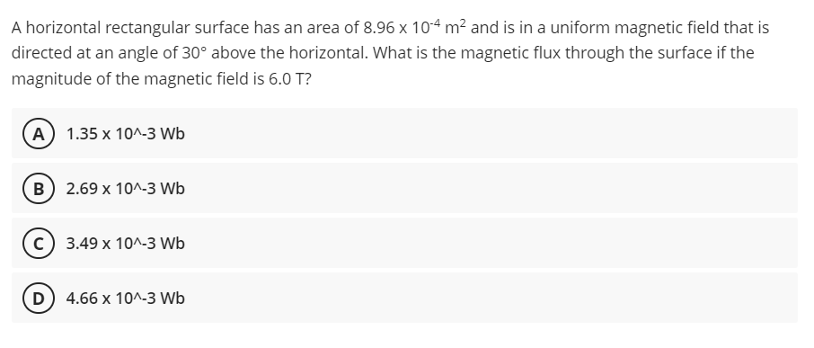 A horizontal rectangular surface has an area of 8.96 x 10-4 m² and is in a uniform magnetic field that is
directed at an angle of 30° above the horizontal. What is the magnetic flux through the surface if the
magnitude of the magnetic field is 6.0 T?
(A) 1.35 x 10^-3 Wb
B) 2.69 x 10^-3 Wb
c) 3.49 x 10^-3 Wb
(D) 4.66 x 10^-3 Wb

