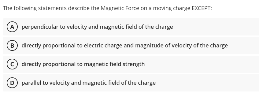 The following statements describe the Magnetic Force on a moving charge EXCEPT:
A perpendicular to velocity and magnetic field of the charge
B) directly proportional to electric charge and magnitude of velocity of the charge
c) directly proportional to magnetic field strength
D parallel to velocity and magnetic field of the charge
