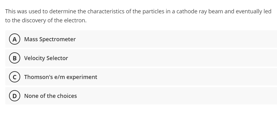 This was used to determine the characteristics of the particles in a cathode ray beam and eventually led
to the discovery of the electron.
A
Mass Spectrometer
B) Velocity Selector
Thomson's e/m experiment
(D None of the choices
