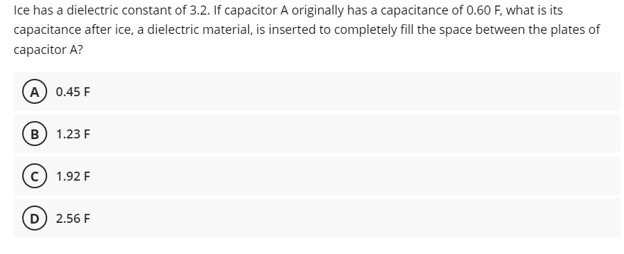 Ice has a dielectric constant of 3.2. If capacitor A originally has a capacitance of 0.60 F, what is its
capacitance after ice, a dielectric material, is inserted to completely fill the space between the plates of
capacitor A?
A) 0.45 F
B 1.23 F
c) 1.92 F
D) 2.56 F
