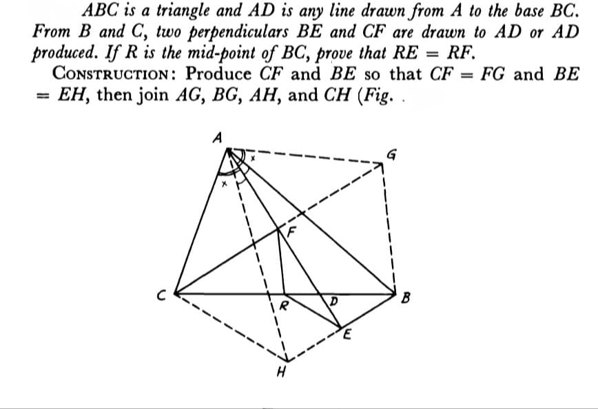 ABC is a triangle and AD is any line drawn from A to the base BC.
From B and C, two perpendiculars BE and CF are drawn to AD or AD
produced. If R is the mid-point of BC, prove that RE
CONSTRUCTION: Produce CF and BE so that CF = FG and BE
RF.
%3D
EH, then join AG, BG, AH, and CH (Fig. .
A
G
B
H
