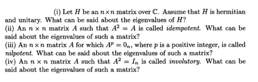 (i) Let H be an nxn matrix over C. Assume that H is hermitian
and unitary. What can be said about the eigenvalues of H?
(ii) An n x n matrix A such that A²
said about the eigenvalues of such a matrix?
(iii) An n xn matrix A for which AP = 0n, where p is a positive integer, is called
nilpotent. What can be said about the eigenvalues of such a matrix?
(iv) An n x n matrix A such that A? = In is called involutory. What can be
said about the eigenvalues of such a matrix?
= A is called idempotent. What can be
%3D
%3D
