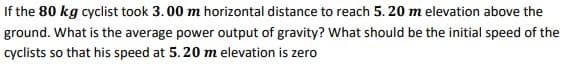 If the 80 kg cyclist took 3. 00 m horizontal distance to reach 5. 20 m elevation above the
ground. What is the average power output of gravity? What should be the initial speed of the
cyclists so that his speed at 5.20 m elevation is zero
