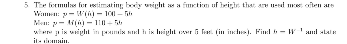 5. The formulas for estimating body weight as a function of height that are used most often are
Women: p = W (h) = 100 + 5h
Men: p = M(h) = 110 + 5h
where p is weight in pounds and h is height over 5 feet (in inches). Find h = W-1 and state
its domain.
