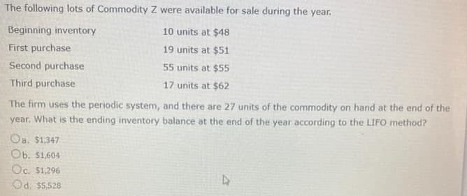 The following lots of Commodity Z were available for sale during the year.
Beginning inventory
10 units at $48
First purchase
19 units at $51
Second purchase
55 units at $55
Third purchase
17 units at $62
The firm uses the periodic system, and there are 27 units of the commodity on hand at the end of the
year. What is the ending inventory balance at the end of the year according to the LIFO method?
Oa. $1,347
Ob. $1,604
Oc. 51,296
Od. $5,528
