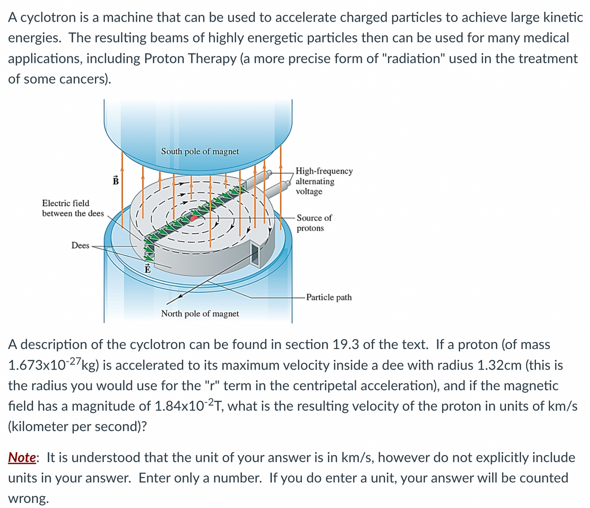 A cyclotron is a machine that can be used to accelerate charged particles to achieve large kinetic
energies. The resulting beams of highly energetic particles then can be used for many medical
applications, including Proton Therapy (a more precise form of "radiation" used in the treatment
of some cancers).
Electric field
between the dees
Dees
South pole of magnet
PRET
North pole of magnet
High-frequency
alternating
voltage
-Source of
protons
Particle path
A description of the cyclotron can be found in section 19.3 of the text. If a proton (of mass
1.673x10-27 kg) is accelerated to its maximum velocity inside a dee with radius 1.32cm (this is
the radius you would use for the "r" term in the centripetal acceleration), and if the magnetic
field has a magnitude of 1.84x10-²T, what is the resulting velocity of the proton in units of km/s
(kilometer per second)?
Note: It is understood that the unit of your answer is in km/s, however do not explicitly include
units in your answer. Enter only a number. If you do enter a unit, your answer will be counted
wrong.