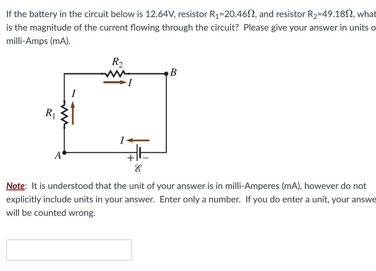 If the battery in the circuit below is 12.64V, resistor R₁-20.460, and resistor R₂-49.18, what
is the magnitude of the current flowing through the circuit? Please give your answer in units o
milli-Amps (mA).
R₁
A
I
R₂
I
B
E
Note: It is understood that the unit of your answer is in milli-Amperes (mA), however do not
explicitly include units in your answer. Enter only a number. If you do enter a unit, your answe
will be counted wrong.