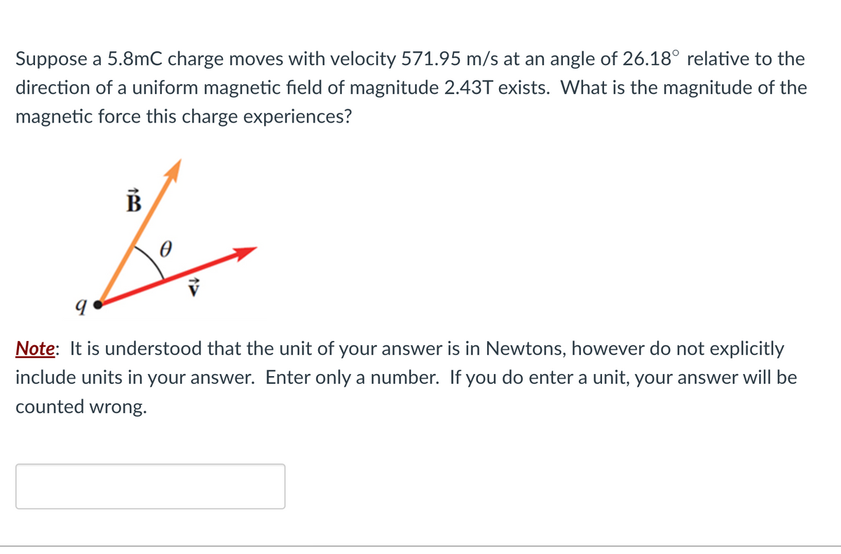 Suppose a 5.8mC charge moves with velocity 571.95 m/s at an angle of 26.18° relative to the
direction of a uniform magnetic field of magnitude 2.43T exists. What is the magnitude of the
magnetic force this charge experiences?
B
0
Note: It is understood that the unit of your answer is in Newtons, however do not explicitly
include units in your answer. Enter only a number. If you do enter a unit, your answer will be
counted wrong.