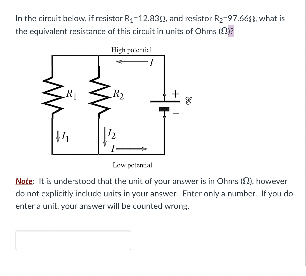 In the circuit below, if resistor R₁-12.830, and resistor R₂=97.66, what is
the equivalent resistance of this circuit in units of Ohms ()?
R₁
√₁
High potential
I
R₂
12
I
+
I
E
Low potential
Note: It is understood that the unit of your answer is in Ohms (), however
do not explicitly include units in your answer. Enter only a number. If you do
enter a unit, your answer will be counted wrong.