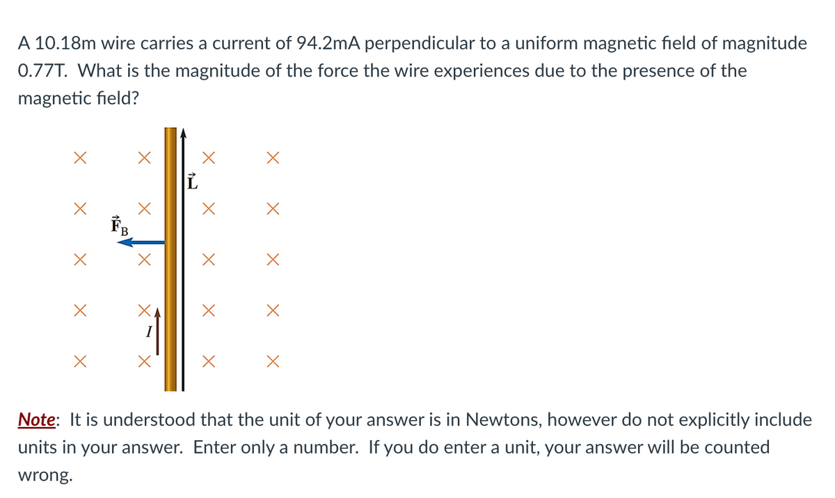 A 10.18m wire carries a current of 94.2mA perpendicular to a uniform magnetic field of magnitude
0.77T. What is the magnitude of the force the wire experiences due to the presence of the
magnetic field?
X
X
ỉ
X
X
X
X
X
Note: It is understood that the unit of your answer is in Newtons, however do not explicitly include
units in your answer. Enter only a number. If you do enter a unit, your answer will be counted
wrong.