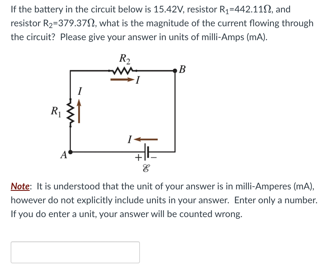 If the battery in the circuit below is 15.42V, resistor R₁=442.11, and
resistor R₂-379.37, what is the magnitude of the current flowing through
the circuit? Please give your answer in units of milli-Amps (mA).
R₂
R₁
A
B
E
Note: It is understood that the unit of your answer is in milli-Amperes (mA),
however do not explicitly include units in your answer. Enter only a number.
If you do enter a unit, your answer will be counted wrong.