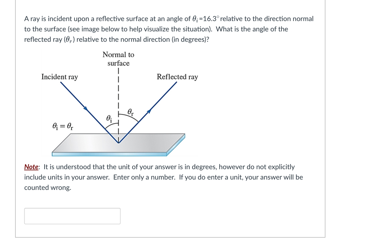 A ray is incident upon a reflective surface at an angle of 0;=16.3° relative to the direction normal
to the surface (see image below to help visualize the situation). What is the angle of the
reflected ray (r) relative to the normal direction (in degrees)?
Incident ray
0₁ = 0₁
Normal to
surface
0₁
Or
Reflected ray
Note: It is understood that the unit of your answer is in degrees, however do not explicitly
include units in your answer. Enter only a number. If you do enter a unit, your answer will be
counted wrong.