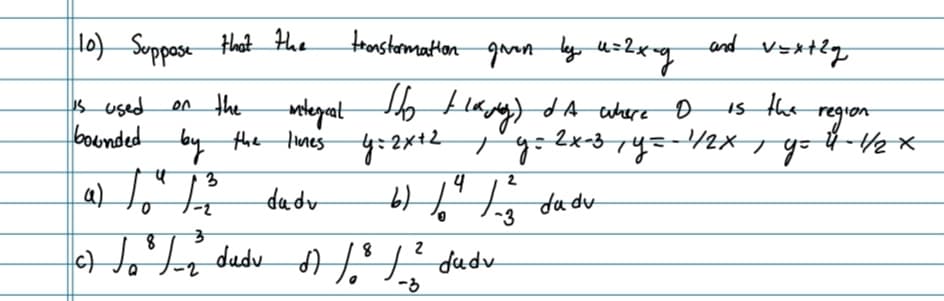 (10) Suppose that the
tronstormation given by u=2x-g
and vextlg
is used
on the
integral
Но наму)
d A where
D
is the
bounded by the lines
the lines y=2x+2y=2x-3y=-
y=2x-3y=-¹1/2x go
प
3
as to fo
4
da dv
b) 1²/23
da du
-3
3
8
to ² / ₂ dudu A / ³² / ²² Judu
8
c)
2
dudv
-3
region
Ũ - Hex