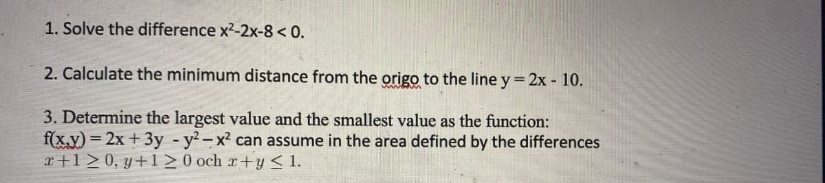 1. Solve the difference x²-2x-8 < 0.
2. Calculate the minimum distance from the origo to the line y = 2x - 10.
3. Determine the largest value and the smallest value as the function:
f(x,y)=2x + 3y - y²-x² can assume in the area defined by the differences
x+120, y+120 och x+y ≤ 1.