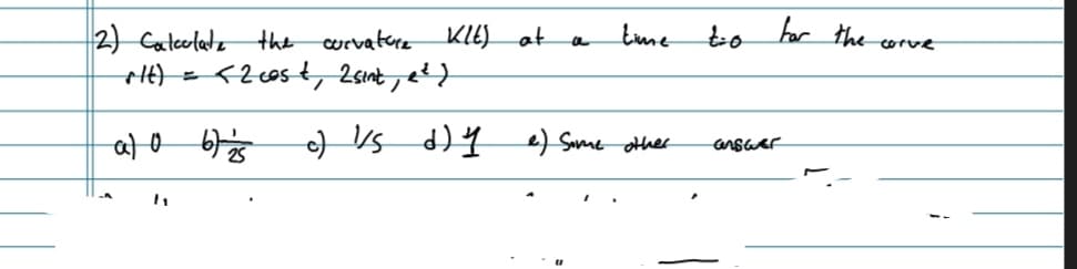 Klt) at
time
a
c) 1/5 d) y e) Some other
2) Calculate the curvature
rtt) =
al 0 67 25
<2 cost, 2 sint, e²)
t=0
for the corve
answer