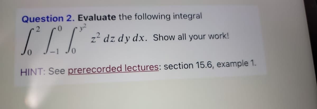 Question 2. Evaluate the following integral
[²L²T² =
z² dz dy dx. Show all your work!
HINT: See prerecorded lectures: section 15.6, example 1.
