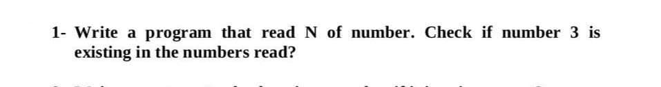 1- Write a program that read N of number. Check if number 3 is
existing in the numbers read?
