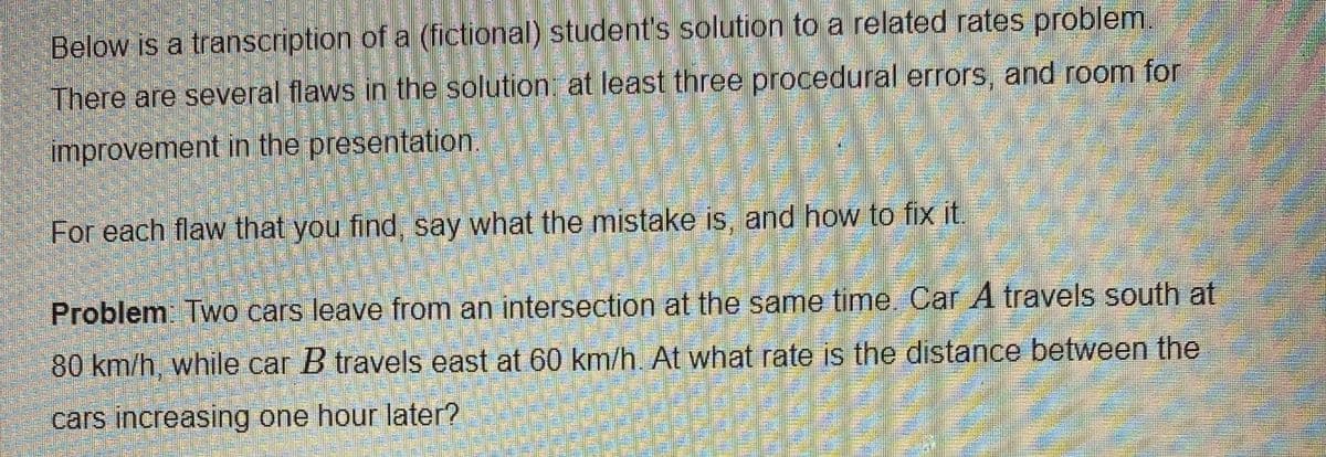 Below is a transcription of a (fictional) student's solution to a related rates problem.
There are several flaws in the solution: at least three procedural errors, and room for
improvement in the presentation.
For each flaw that you find, say what the mistake is, and how to fix it.
Problem Two cars leave from an intersection at the same time Car A travels south at
80 km/h, while car B travels east at 60 km/h. At what rate is the distance between the
cars increasing one hour later?
