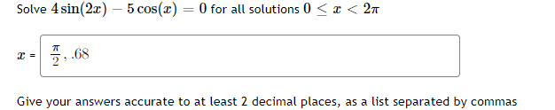Solve 4 sin(2x) – 5 cos(x) = 0 for all solutions 0 < x < 2n
%3D
5, 68
Give your answers accurate to at least 2 decimal places, as a list separated by commas

