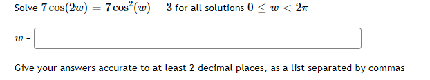 Solve 7 cos(2w) = 7
7 cos (w) – 3 for all solutions 0 < w < 2n
%3D
w =
Give your answers accurate to at least 2 decimal places, as a list separated by commas
