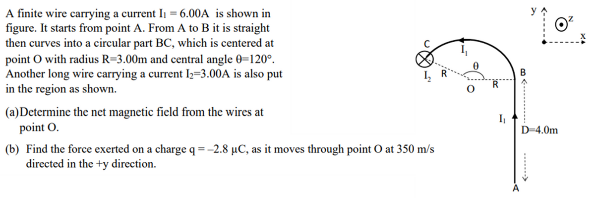 A finite wire carrying a current Ii = 6.00A is shown in
figure. It starts from point A. From A to B it is straight
then curves into a circular part BC, which is centered at
point O with radius R=3.00m and central angle 0=120°.
Another long wire carrying a current 2=3.00A is also put
in the region as shown.
В
I,
(a)Determine the net magnetic field from the wires at
point O.
D=4.0m
(b) Find the force exerted on a charge q = -2.8 µC, as it moves through point O at 350 m/s
directed in the +y direction.
A
m <----.......
......->
