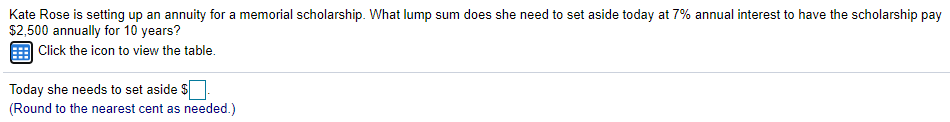 Kate Rose is setting up an annuity for a memorial scholarship. What lump sum does she need to set aside today at 7% annual interest to have the scholarship pay
$2,500 annually for 10 years?
| Click the icon to view the table.
Today she needs to set aside S.
(Round to the nearest cent as needed.)
