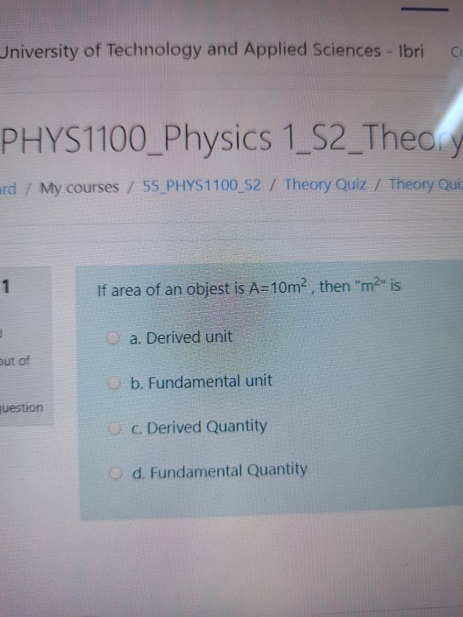 University of Technology and Applied Sciences - Ibri
Co
PHYS1100_Physics 1 S2 Theoy
rd / My courses / 55 PHYS1100 S2 / Theory Quiz / Theory Qur
1
If area of an objest is A-10m², then "m is
a. Derived unit
Dut of
b. Fundamental unit
uestion
Oc Derived Quantity
d. Fundamental Quantity
