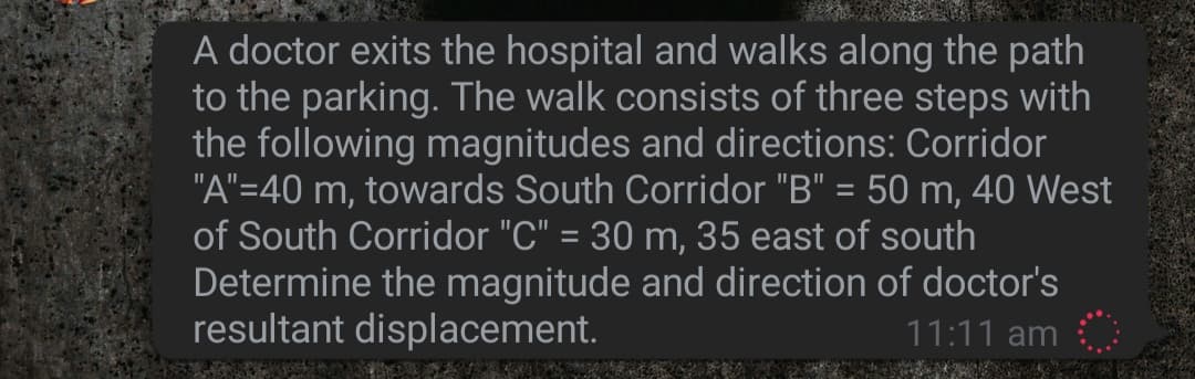 A doctor exits the hospital and walks along the path
to the parking. The walk consists of three steps with
the following magnitudes and directions: Corridor
"A"=40 m, towards South Corridor "B" = 50 m, 40 West
of South Corridor "C" = 30 m, 35 east of south
Determine the magnitude and direction of doctor's
resultant displacement.
11:11 am
