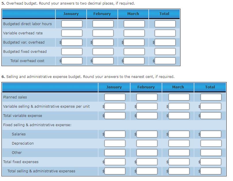 5. Overhead budget. Round your answers to two decimal places, if required.
January
February
March
Total
Budgeted direct labor hours
Variable overhead rate
Budgeted var. overhead
Budgeted fixed overhead
Total overhead cost
$
6. Selling and administrative expense budget. Round your answers to the nearest cent, if required.
January
February
March
Planned sales
Variable selling & administrative expense per unit
Total variable expense
Fixed selling & administrative expense:
Salaries
Depreciation
Other
Total fixed expenses
Total selling & administrative expenses
+A
tA
69
tA
Total