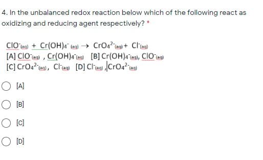 4. In the unbalanced redox reaction below which of the following react as
oxidizing and reducing agent respectively? *
ClO ea) + Cr(OH)4a" (an) → CrOa? iag) + Cliea)
[A] CIOa) , Cr(OH)a¯ ns) [B] Cr(OH)4 as), CIO as)
[C] CrO: ies), Clias [D] Cliea) CrOa?ias)
O IA]
O (B]
O [C)
O [D]
