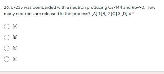 26. U-235 was bombarded with a neutron producing Cs-144 and Rb-90. How
many neutrons are released in the process? [A] 1 [B] 2 [C] 3 [D] 4 *
[A]
[B]
[C]
O [D]
