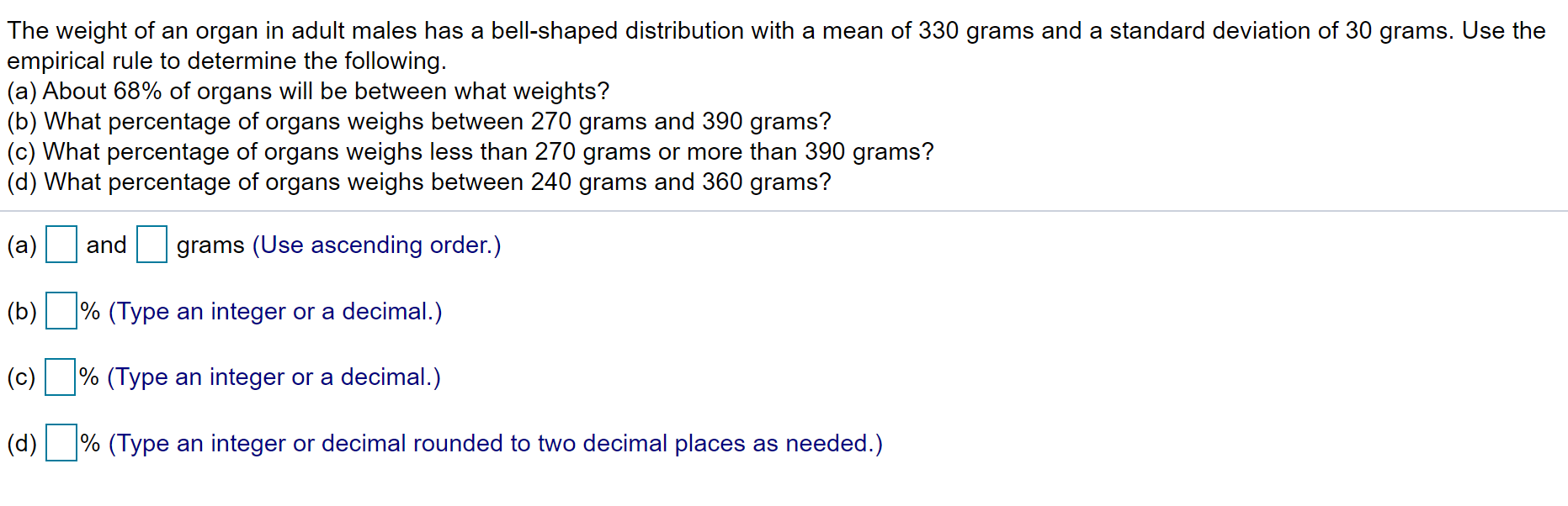 The weight of an organ in adult males has a bell-shaped distribution with a mean of 330 grams and a standard deviation of 30 grams. Use the
empirical rule to determine the following.
(a) About 68% of organs will be between what weights?
(b) What percentage of organs weighs between 270 grams and 390 grams?
(c) What percentage of organs weighs less than 270 grams or more than 390 grams?
(d) What percentage of organs weighs between 240 grams and 360 grams?
