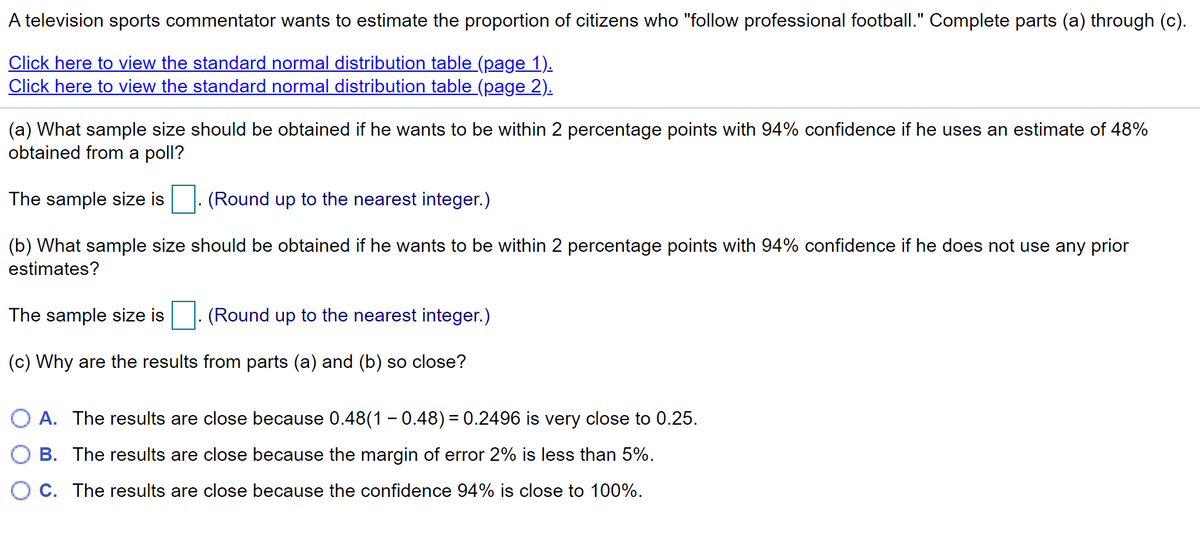 A television sports commentator wants to estimate the proportion of citizens who "follow professional football." Complete parts (a) through (c).
Click here to view the standard normal distribution table (page 1).
Click here to view the standard normal distribution table (page 2).
(a) What sample size should be obtained if he wants to be within 2 percentage points with 94% confidence if he uses an estimate of 48%
obtained from a poll?
The sample size is
(Round up to the nearest integer.)
(b) What sample size should be obtained if he wants to be within 2 percentage points with 94% confidence if he does not use any prior
estimates?
The sample size is
(Round up to the nearest integer.)
(c) Why are the results from parts (a) and (b) so close?
A. The results are close because 0.48(1 - 0.48) = 0.2496 is very close to 0.25.
B. The results are close because the margin of error 2% is less than 5%.
C. The results are close because the confidence 94% is close to 100%.
