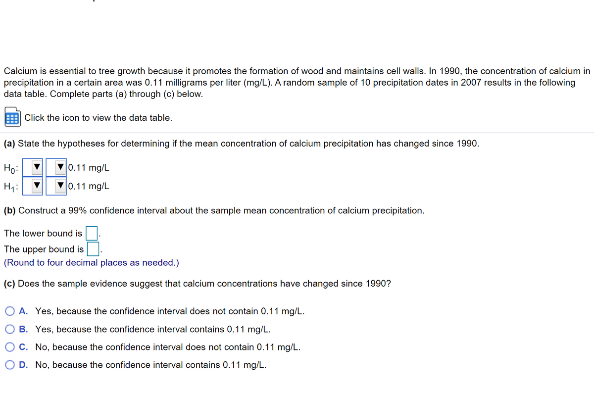 Calcium is essential to tree growth because it promotes the formation of wood and maintains cell walls. In 1990, the concentration of calcium in
precipitation in a certain area was 0.11 milligrams per liter (mg/L). A random sample of 10 precipitation dates in 2007 results in the following
data table. Complete parts (a) through (c) below.
Click the icon to view the data table.
(a) State the hypotheses for determining if the mean concentration of calcium precipitation has changed since 1990.
Ho:
0.11 mg/L
Hy:
0.11 mg/L
(b) Construct a 99% confidence interval about the sample mean concentration of calcium precipitation.
The lower bound is
The upper bound is
(Round to four decimal places as needed.)
(c) Does the sample evidence suggest that calcium concentrations have changed since 1990?
A. Yes, because the confidence interval does not contain 0.11 mg/L.
O B. Yes, because the confidence interval contains 0.11 mg/L.
C. No, because the confidence interval does not contain 0.11 mg/L.
O D. No, because the confidence interval contains 0.11 mg/L.
