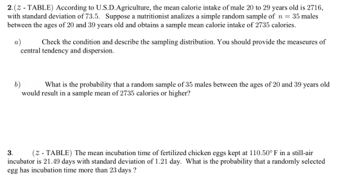 2.(2 - TABLE) According to U.S.D.Agriculture, the mean calorie intake of male 20 to 29 years old is 2716,
with standard deviation of 73.5. Suppose a nutritionist analizes a simple random sample of n = 35 males
between the ages of 20 and 39 years old and obtains a sample mean calorie intake of 2735 calories.
a)
central tendency and dispersion.
Check the condition and describe the sampling distribution. You should provide the measeures of
6)
would result in a sample mean of 2735 calories or higher?
What is the probability that a random sample of 35 males between the ages of 20 and 39 years old
3.
(z - TABLE) The mean incubation time of fertilized chicken eggs kept at 110.50°F in a still-air
incubator is 21.49 days with standard deviation of 1.21 day. What is the probability that a randomly selected
egg has incubation time more than 23 days ?
