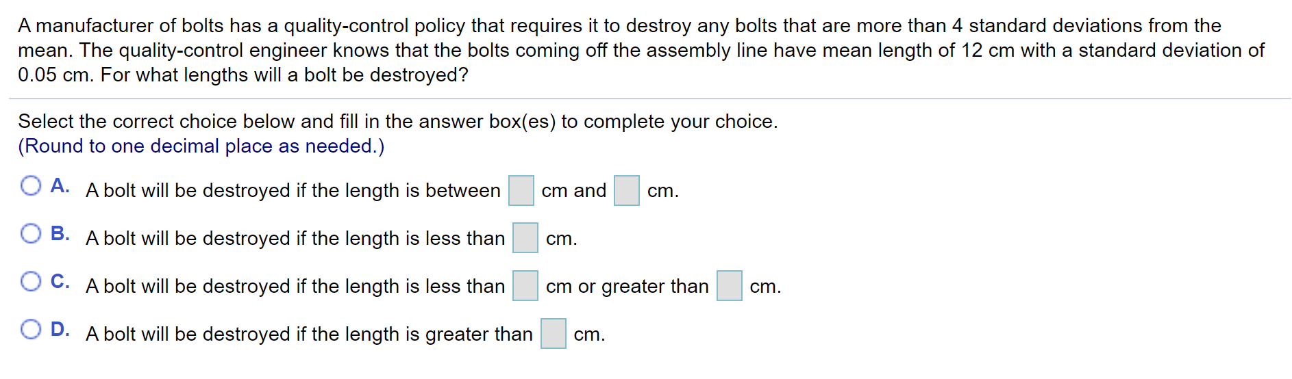 A manufacturer of bolts has a quality-control policy that requires it to destroy any bolts that are more than 4 standard deviations from the
mean. The quality-control engineer knows that the bolts coming off the assembly line have mean length of 12 cm with a standard deviation of
0.05 cm. For what lengths will a bolt be destroyed?
Select the correct choice below and fill in the answer box(es) to complete your choice.
(Round to one decimal place as needed.)
O A. A bolt will be destroyed if the length is between
cm and
cm.
B. A bolt will be destroyed if the length is less than
cm.
O C. A bolt will be destroyed if the length is less than
cm or greater than
cm.
O D. A bolt will be destroyed if the length is greater than
cm.
