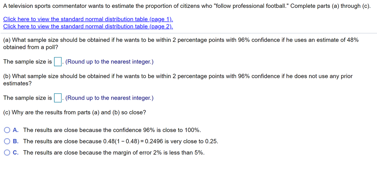A television sports commentator wants to estimate the proportion of citizens who "follow professional football." Complete parts (a) through (c).
Click here to view the standard normal distribution table (page 1).
Click here to view the standard normal distribution table_(page 2).
(a) What sample size should be obtained if he wants to be within 2 percentage points with 96% confidence if he uses an estimate of 48%
obtained from a poll?
The sample size is
(Round up to the nearest integer.)
(b) What sample size should be obtained if he wants to be within 2 percentage points with 96% confidence if he does not use any prior
estimates?
The sample size is
(Round up to the nearest integer.)
(c) Why are the results from parts (a) and (b) so close?
A. The results are close because the confidence 96% is close to 100%.
B. The results are close because 0.48(1 - 0.48) = 0.2496 is very close to 0.25.
C. The results are close because the margin of error 2% is less than 5%.
