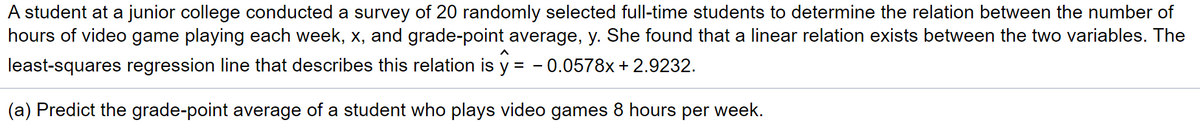 A student at a junior college conducted a survey of 20 randomly selected full-time students to determine the relation between the number of
hours of video game playing each week, x, and grade-point average, y. She found that a linear relation exists between the two variables. The
least-squares regression line that describes this relation is y = - 0.0578x+ 2.9232.
(a) Predict the grade-point average of a student who plays video games 8 hours per week.
