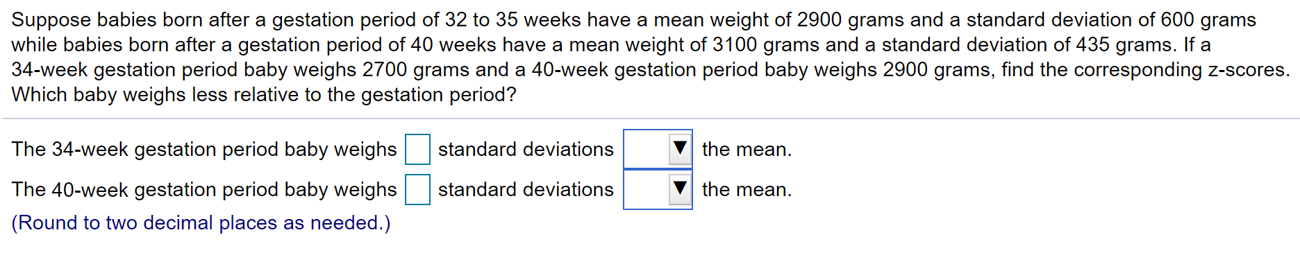 Suppose babies born after a gestation period of 32 to 35 weeks have a mean weight of 2900 grams and a standard deviation of 600 grams
while babies born after a gestation period of 40 weeks have a mean weight of 3100 grams and a standard deviation of 435 grams. If a
34-week gestation period baby weighs 2700 grams and a 40-week gestation period baby weighs 2900 grams, find the corresponding z-scores.
Which baby weighs less relative to the gestation period?

