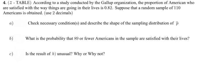 4. (Z - TABLE) According to a study conducted by the Gallup organization, the proportion of American who
are satisfied with the way things are going in their lives is 0.82. Suppose that a random sample of 110
Americans is obtained. (use 2 decimals)
a)
Check necessary condition(s) and describe the shape of the sampling distribution of P
b)
What is the probability that 89 or fewer Americans in the sample are satisfied with their lives?
c)
Is the result of b) unusual? Why or Why not?
