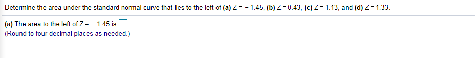 Determine the area under the standard normal curve that lies to the left of (a) Z= - 1.45, (b) Z= 0.43, (c) Z = 1.13, and (d) Z= 1.33.
(a) The area to the left of Z = - 1.45 is.
(Round to four decimal places as needed.)
